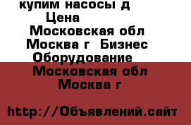 купим насосы д 4000 › Цена ­ 100 000 - Московская обл., Москва г. Бизнес » Оборудование   . Московская обл.,Москва г.